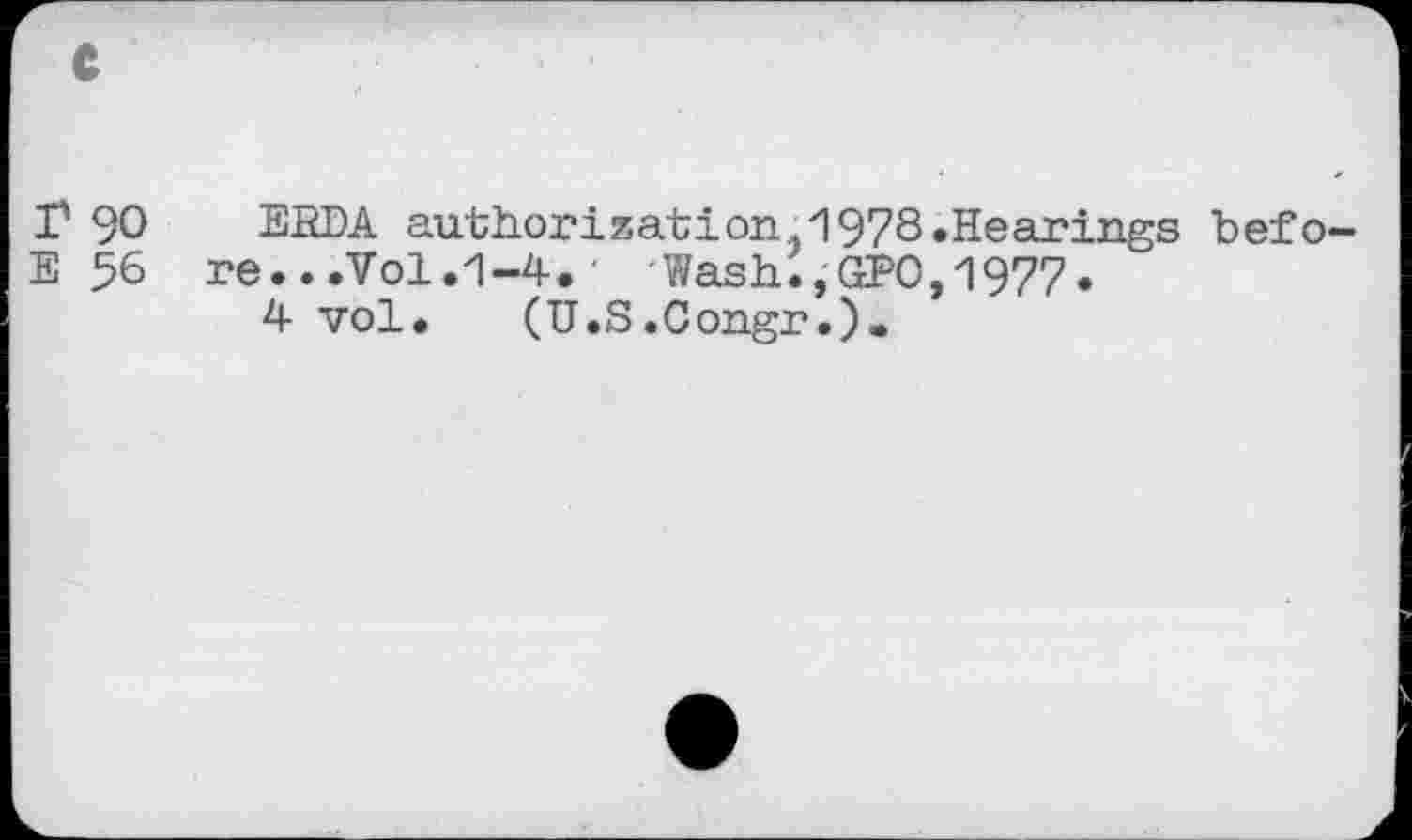 ﻿I5 90 ERDA authorization. 1978»Hearings befo-E 56 re...Vol.1-4.' 'Wash.,GEO,1977.
4 vol. (U.S.Congr